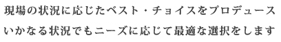 現場の状況に応じたベスト・チョイスをプロデュース。いかなる状況でもニーズに応じて最適な選択をします