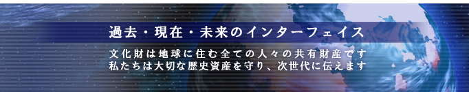 過去・現在・未来のインターフェイス。文化財は地球に住む全ての人々の共有財産です。私たちは大切な歴史資産を守り、次世代に伝えます。